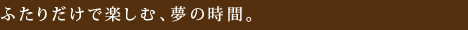 ふたりだけで楽しむ、夢の時間。