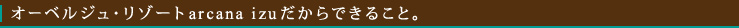 オーベルジュ・リゾートarcana izuだからできること。

